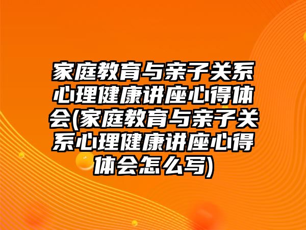 家庭教育與親子關系心理健康講座心得體會(家庭教育與親子關系心理健康講座心得體會怎么寫)