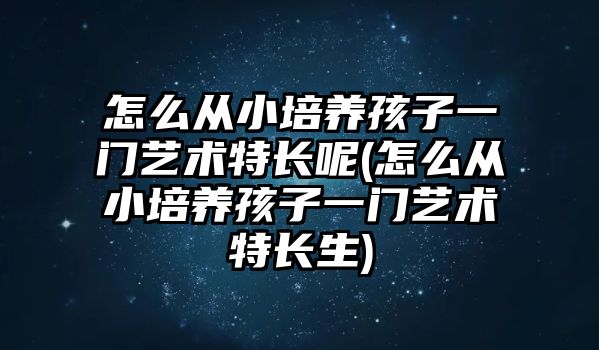 怎么從小培養(yǎng)孩子一門藝術(shù)特長呢(怎么從小培養(yǎng)孩子一門藝術(shù)特長生)