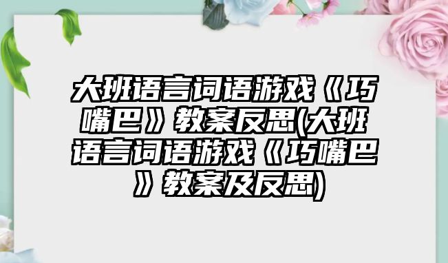 大班語言詞語游戲《巧嘴巴》教案反思(大班語言詞語游戲《巧嘴巴》教案及反思)