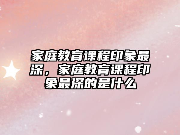 家庭教育課程印象最深，家庭教育課程印象最深的是什么