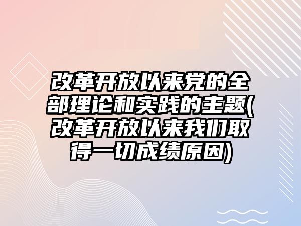 改革開放以來黨的全部理論和實(shí)踐的主題(改革開放以來我們?nèi)〉靡磺谐煽?jī)?cè)?