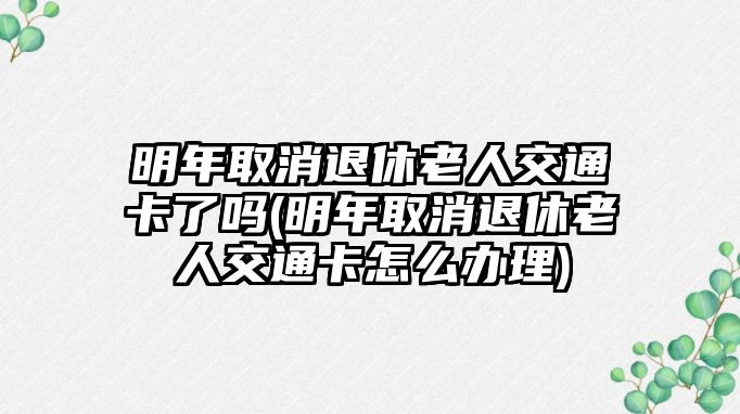 明年取消退休老人交通卡了嗎(明年取消退休老人交通卡怎么辦理)