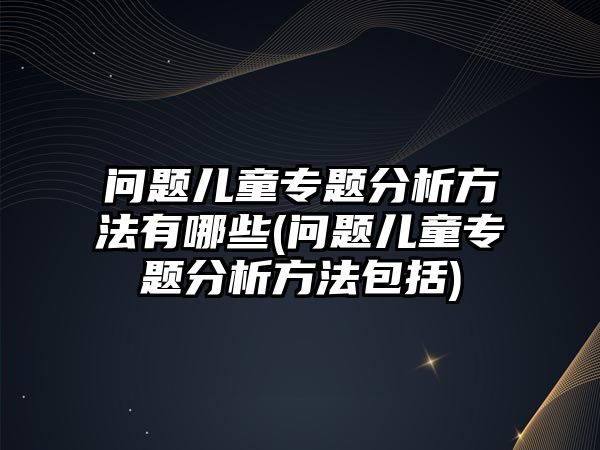 問題兒童專題分析方法有哪些(問題兒童專題分析方法包括)