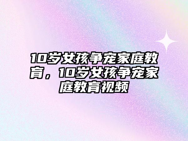 10歲女孩爭寵家庭教育，10歲女孩爭寵家庭教育視頻