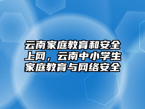 云南家庭教育和安全上網(wǎng)，云南中小學生家庭教育與網(wǎng)絡安全