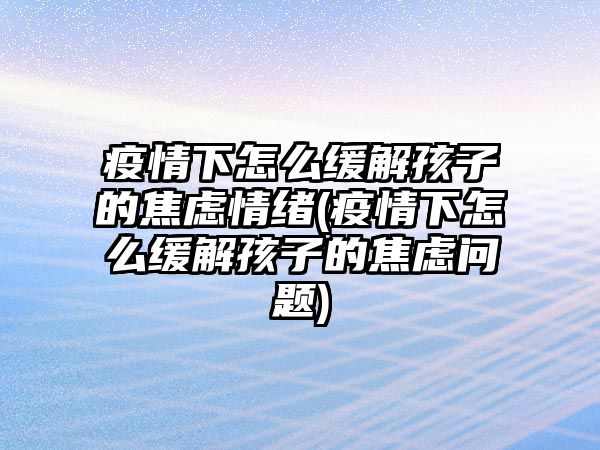 疫情下怎么緩解孩子的焦慮情緒(疫情下怎么緩解孩子的焦慮問題)