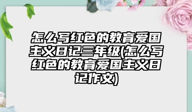 怎么寫(xiě)紅色的教育愛(ài)國(guó)主義日記三年級(jí)(怎么寫(xiě)紅色的教育愛(ài)國(guó)主義日記作文)