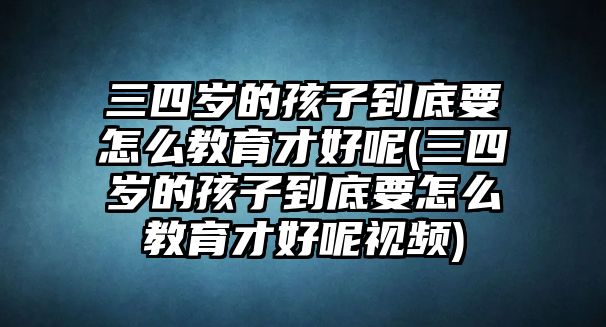 三四歲的孩子到底要怎么教育才好呢(三四歲的孩子到底要怎么教育才好呢視頻)