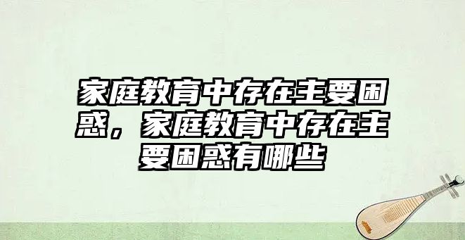 家庭教育中存在主要困惑，家庭教育中存在主要困惑有哪些