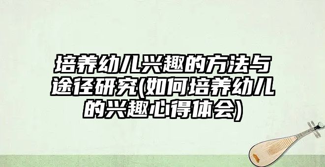 培養(yǎng)幼兒興趣的方法與途徑研究(如何培養(yǎng)幼兒的興趣心得體會)