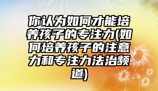 你認為如何才能培養(yǎng)孩子的專注力(如何培養(yǎng)孩子的注意力和專注力法治頻道)