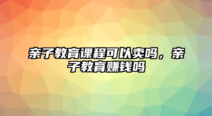 親子教育課程可以賣嗎，親子教育賺錢嗎