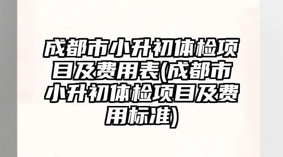 成都市小升初體檢項目及費用表(成都市小升初體檢項目及費用標準)