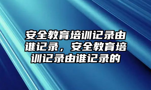 安全教育培訓記錄由誰記錄，安全教育培訓記錄由誰記錄的