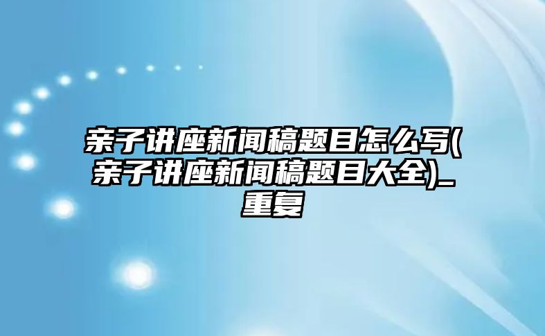 親子講座新聞稿題目怎么寫(親子講座新聞稿題目大全)_重復(fù)