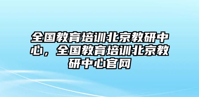 全國教育培訓北京教研中心，全國教育培訓北京教研中心官網(wǎng)