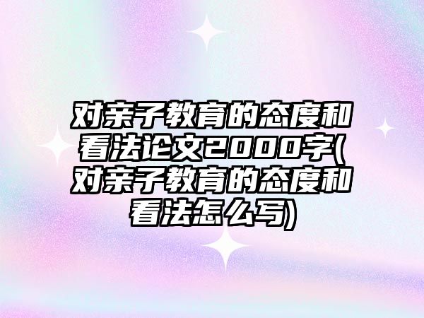 對親子教育的態(tài)度和看法論文2000字(對親子教育的態(tài)度和看法怎么寫)