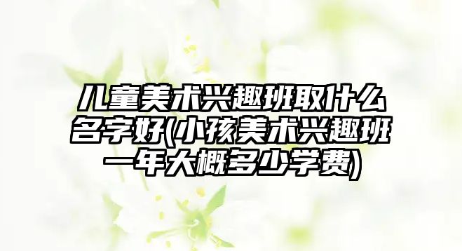 兒童美術興趣班取什么名字好(小孩美術興趣班一年大概多少學費)