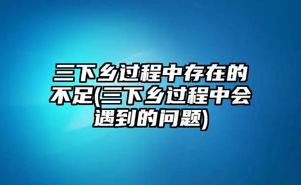 三下鄉(xiāng)過程中存在的不足(三下鄉(xiāng)過程中會(huì)遇到的問題)