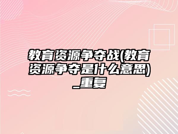 教育資源爭奪戰(zhàn)(教育資源爭奪是什么意思)_重復(fù)