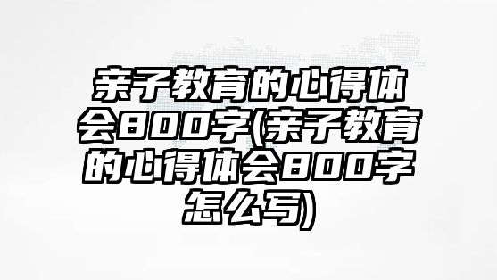 親子教育的心得體會(huì)800字(親子教育的心得體會(huì)800字怎么寫(xiě))