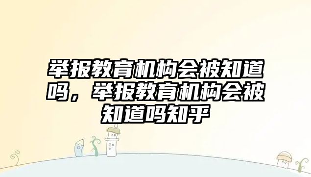 舉報教育機構會被知道嗎，舉報教育機構會被知道嗎知乎