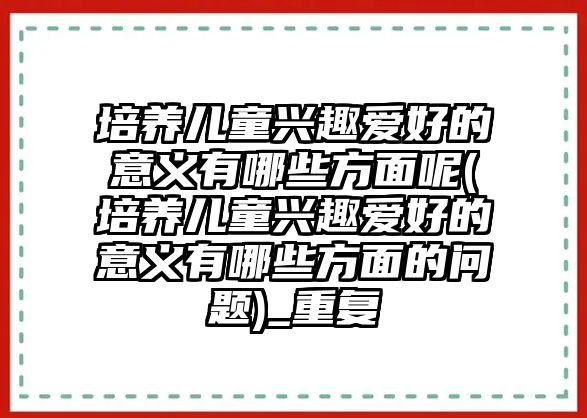 培養(yǎng)兒童興趣愛好的意義有哪些方面呢(培養(yǎng)兒童興趣愛好的意義有哪些方面的問題)_重復(fù)