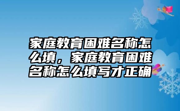 家庭教育困難名稱怎么填，家庭教育困難名稱怎么填寫才正確