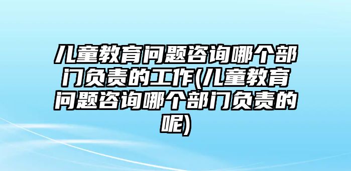 兒童教育問題咨詢哪個部門負責的工作(兒童教育問題咨詢哪個部門負責的呢)