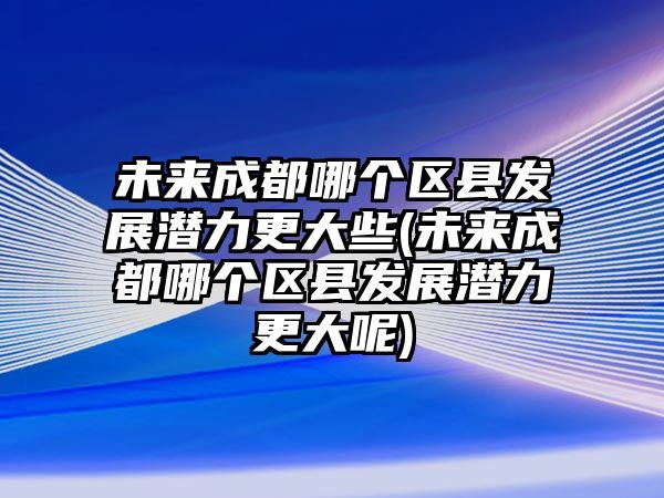 未來成都哪個區(qū)縣發(fā)展?jié)摿Ω笮?未來成都哪個區(qū)縣發(fā)展?jié)摿Ω竽?