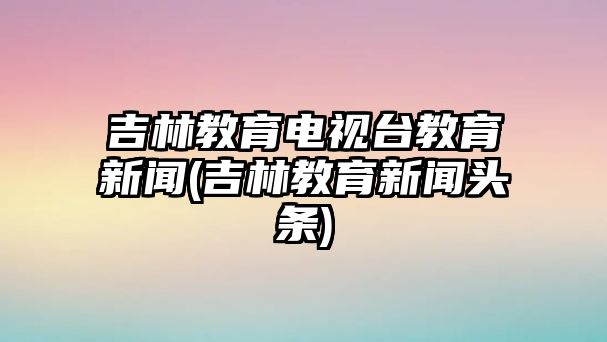 吉林教育電視臺教育新聞(吉林教育新聞頭條)