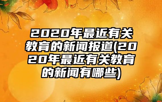 2020年最近有關教育的新聞報道(2020年最近有關教育的新聞有哪些)