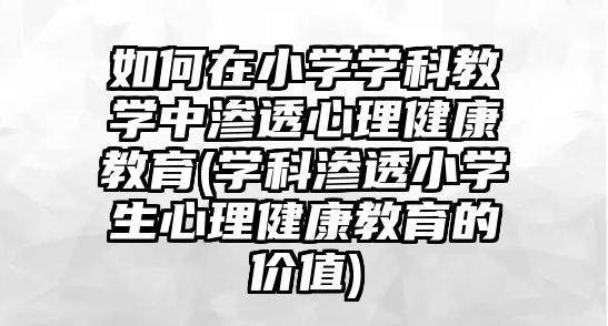 如何在小學(xué)學(xué)科教學(xué)中滲透心理健康教育(學(xué)科滲透小學(xué)生心理健康教育的價值)