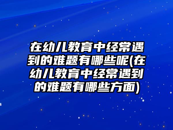 在幼兒教育中經(jīng)常遇到的難題有哪些呢(在幼兒教育中經(jīng)常遇到的難題有哪些方面)