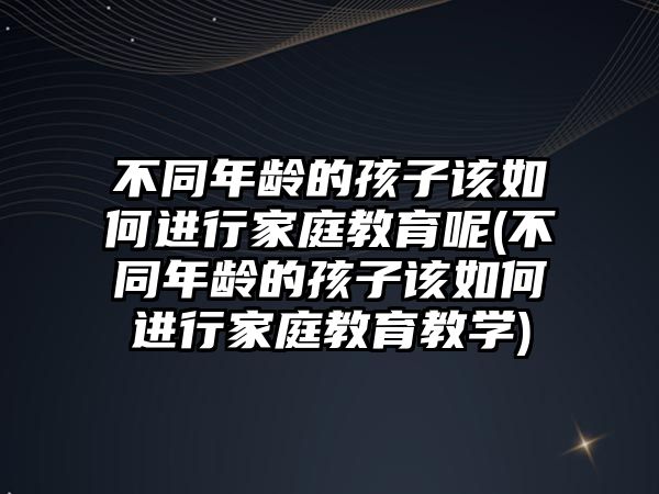 不同年齡的孩子該如何進(jìn)行家庭教育呢(不同年齡的孩子該如何進(jìn)行家庭教育教學(xué))