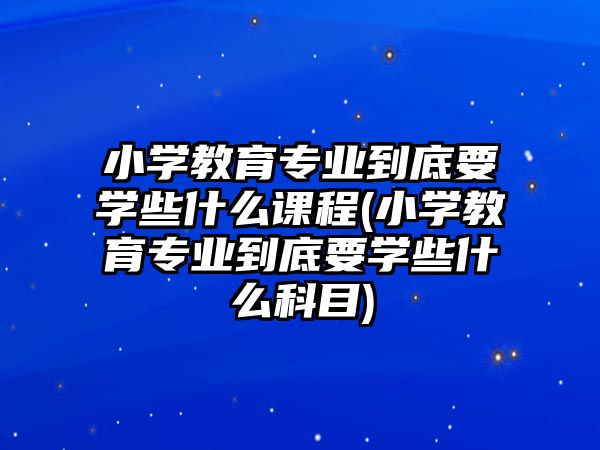 小學(xué)教育專業(yè)到底要學(xué)些什么課程(小學(xué)教育專業(yè)到底要學(xué)些什么科目)