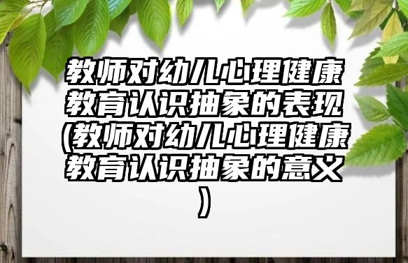 教師對(duì)幼兒心理健康教育認(rèn)識(shí)抽象的表現(xiàn)(教師對(duì)幼兒心理健康教育認(rèn)識(shí)抽象的意義)