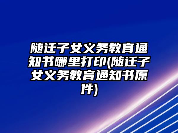 隨遷子女義務教育通知書哪里打印(隨遷子女義務教育通知書原件)