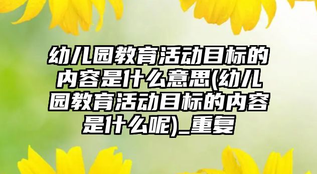 幼兒園教育活動目標的內(nèi)容是什么意思(幼兒園教育活動目標的內(nèi)容是什么呢)_重復