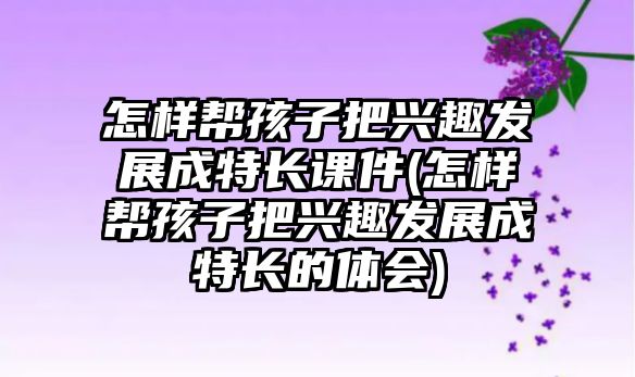 怎樣幫孩子把興趣發(fā)展成特長課件(怎樣幫孩子把興趣發(fā)展成特長的體會)