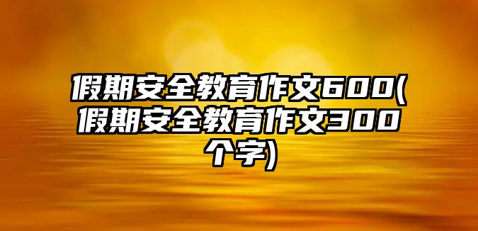 假期安全教育作文600(假期安全教育作文300個字)