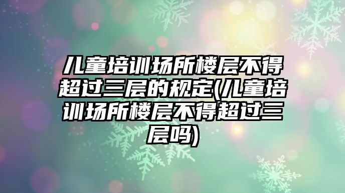 兒童培訓(xùn)場(chǎng)所樓層不得超過三層的規(guī)定(兒童培訓(xùn)場(chǎng)所樓層不得超過三層嗎)