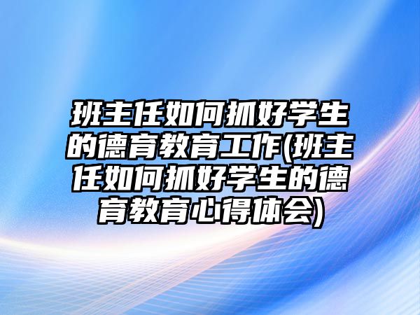 班主任如何抓好學(xué)生的德育教育工作(班主任如何抓好學(xué)生的德育教育心得體會(huì))