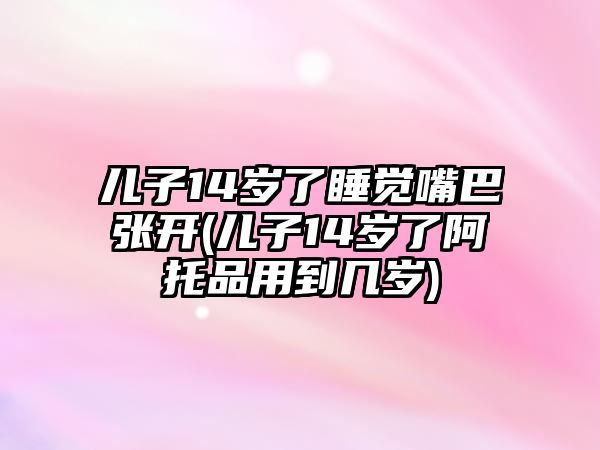 兒子14歲了睡覺嘴巴張開(兒子14歲了阿托品用到幾歲)