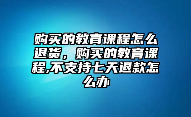 購(gòu)買的教育課程怎么退貨，購(gòu)買的教育課程,不支持七天退款怎么辦