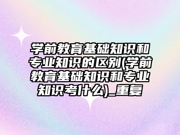 學前教育基礎知識和專業(yè)知識的區(qū)別(學前教育基礎知識和專業(yè)知識考什么)_重復