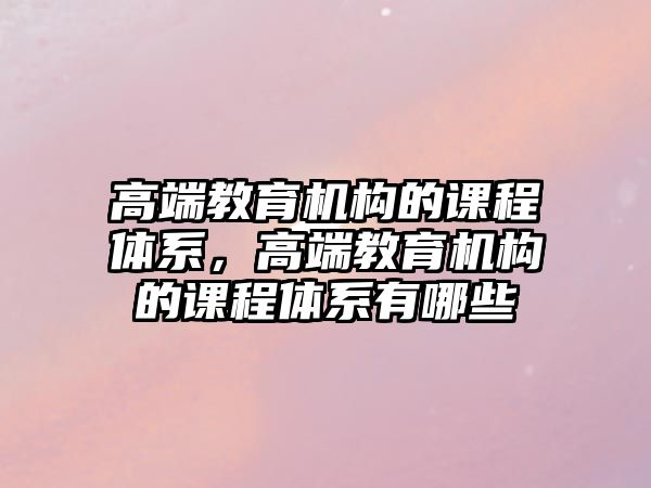 高端教育機構的課程體系，高端教育機構的課程體系有哪些