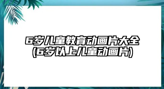 6歲兒童教育動畫片大全(6歲以上兒童動畫片)