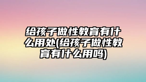 給孩子做性教育有什么用處(給孩子做性教育有什么用嗎)