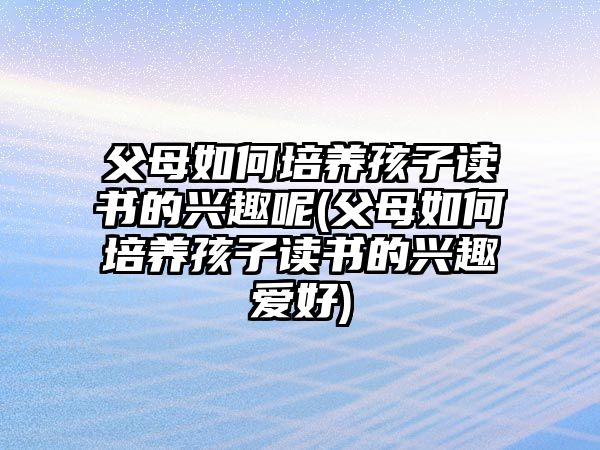 父母如何培養(yǎng)孩子讀書(shū)的興趣呢(父母如何培養(yǎng)孩子讀書(shū)的興趣愛(ài)好)